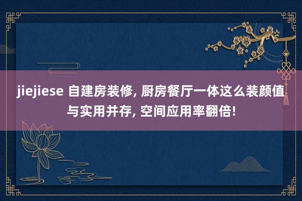 jiejiese 自建房装修, 厨房餐厅一体这么装颜值与实用并存, 空间应用率翻倍!