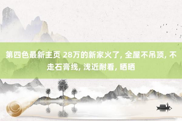 第四色最新主页 28万的新家火了, 全屋不吊顶, 不走石膏线, 浅近耐看, 晒晒