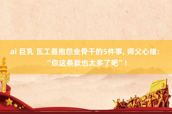 ai 巨乳 瓦工最抱怨业骨干的5件事, 师父心绪: “你这条款也太多了吧”!