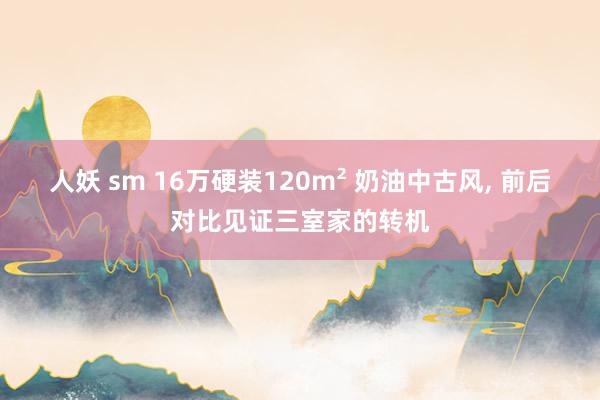 人妖 sm 16万硬装120m² 奶油中古风, 前后对比见证三室家的转机