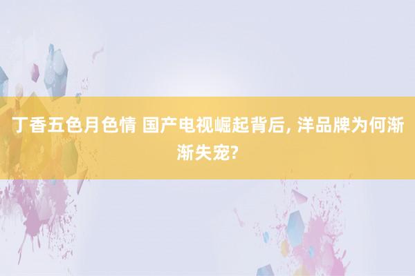 丁香五色月色情 国产电视崛起背后, 洋品牌为何渐渐失宠?