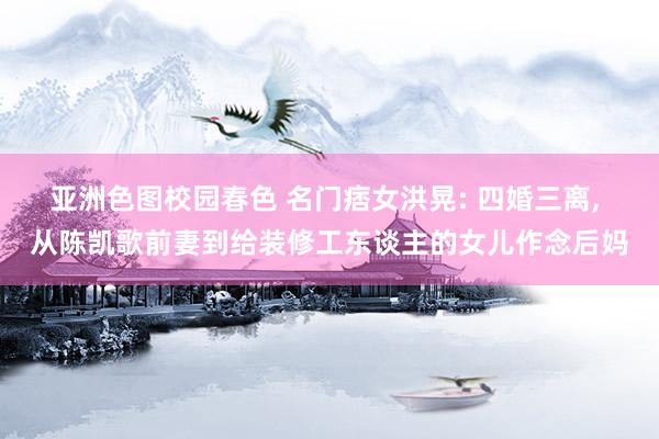 亚洲色图校园春色 名门痞女洪晃: 四婚三离, 从陈凯歌前妻到给装修工东谈主的女儿作念后妈