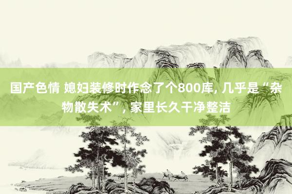 国产色情 媳妇装修时作念了个800库, 几乎是“杂物散失术”, 家里长久干净整洁