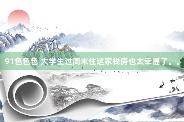 91色色色 大学生过周末住这家栈房也太幸福了。。