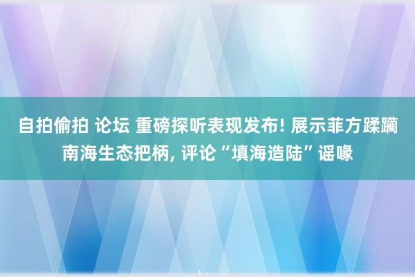 自拍偷拍 论坛 重磅探听表现发布! 展示菲方蹂躏南海生态把柄, 评论“填海造陆”谣喙