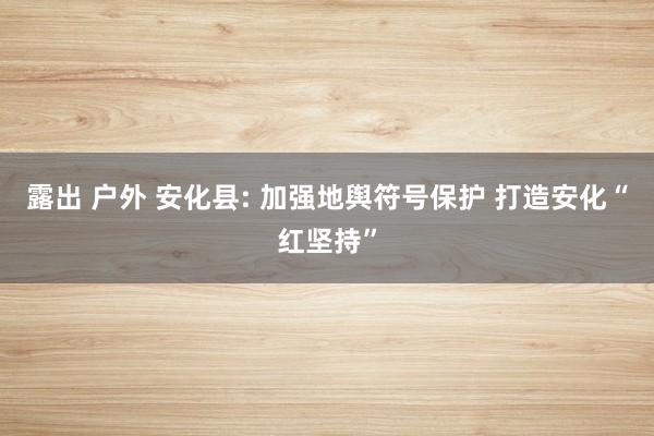 露出 户外 安化县: 加强地舆符号保护 打造安化“红坚持”