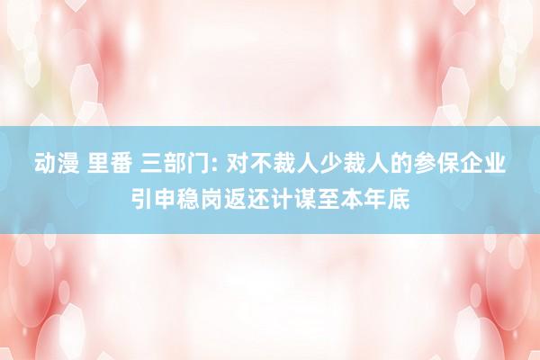 动漫 里番 三部门: 对不裁人少裁人的参保企业引申稳岗返还计谋至本年底