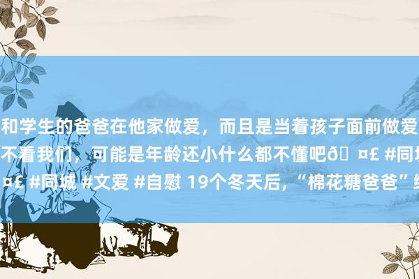 和学生的爸爸在他家做爱，而且是当着孩子面前做爱，太刺激了，孩子完全不看我们，可能是年龄还小什么都不懂吧🤣 #同城 #文爱 #自慰 19个冬天后, “棉花糖爸爸”终于找到了男儿