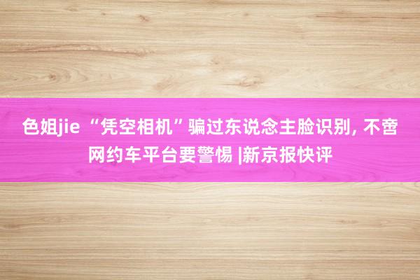 色姐jie “凭空相机”骗过东说念主脸识别, 不啻网约车平台要警惕 |新京报快评