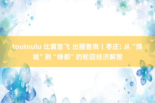 toutoulu 比翼皆飞 出圈鲁南丨枣庄: 从“煤城”到“绿都”的轮回经济解围
