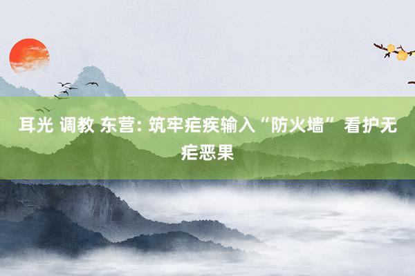 耳光 调教 东营: 筑牢疟疾输入“防火墙” 看护无疟恶果