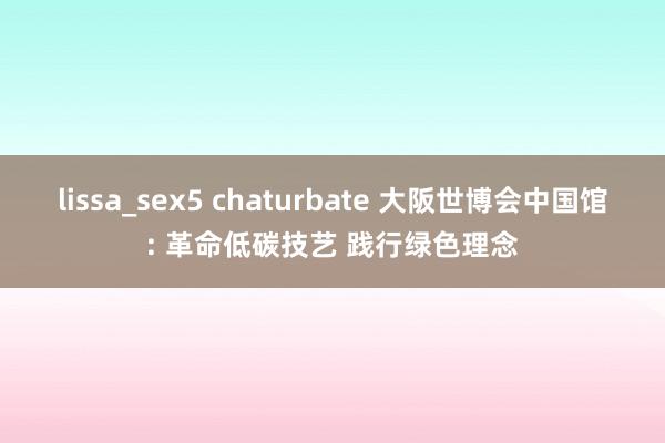 lissa_sex5 chaturbate 大阪世博会中国馆: 革命低碳技艺 践行绿色理念