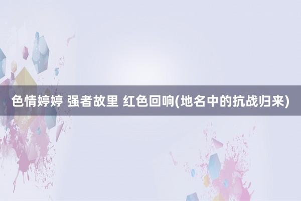 色情婷婷 强者故里 红色回响(地名中的抗战归来)