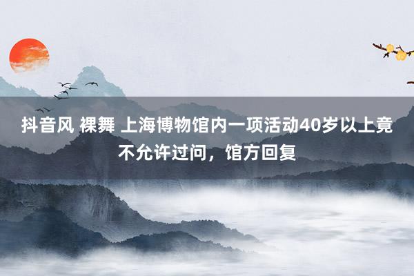 抖音风 裸舞 上海博物馆内一项活动40岁以上竟不允许过问，馆方回复
