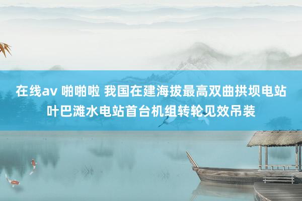 在线av 啪啪啦 我国在建海拔最高双曲拱坝电站叶巴滩水电站首台机组转轮见效吊装