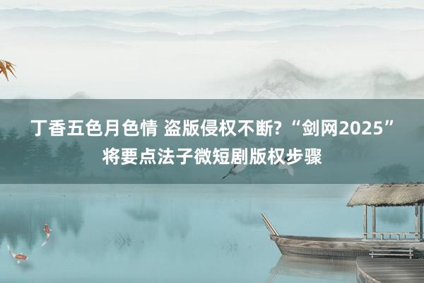 丁香五色月色情 盗版侵权不断? “剑网2025”将要点法子微短剧版权步骤