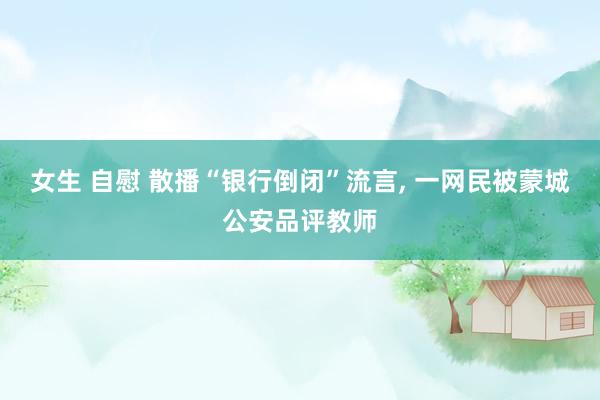 女生 自慰 散播“银行倒闭”流言, 一网民被蒙城公安品评教师