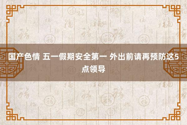 国产色情 五一假期安全第一 外出前请再预防这5点领导