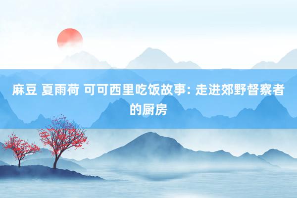 麻豆 夏雨荷 可可西里吃饭故事: 走进郊野督察者的厨房