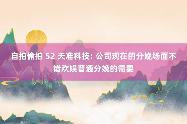 自拍偷拍 52 天准科技: 公司现在的分娩场面不错欢娱普通分娩的需要