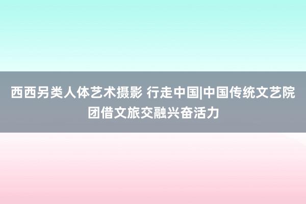 西西另类人体艺术摄影 行走中国|中国传统文艺院团借文旅交融兴奋活力