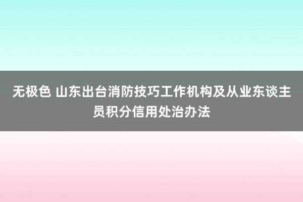 无极色 山东出台消防技巧工作机构及从业东谈主员积分信用处治办法