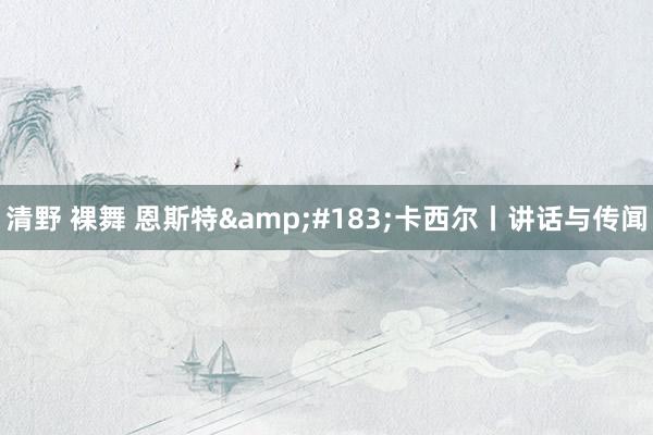 清野 裸舞 恩斯特&#183;卡西尔丨讲话与传闻