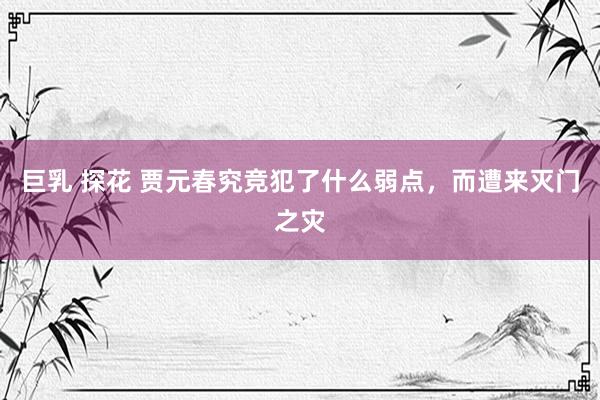 巨乳 探花 贾元春究竞犯了什么弱点，而遭来灭门之灾