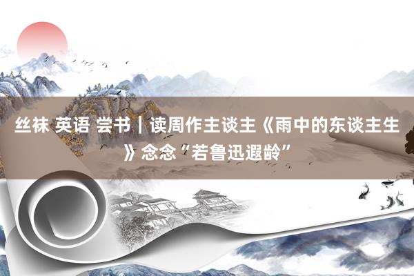 丝袜 英语 尝书｜读周作主谈主《雨中的东谈主生》念念“若鲁迅遐龄”