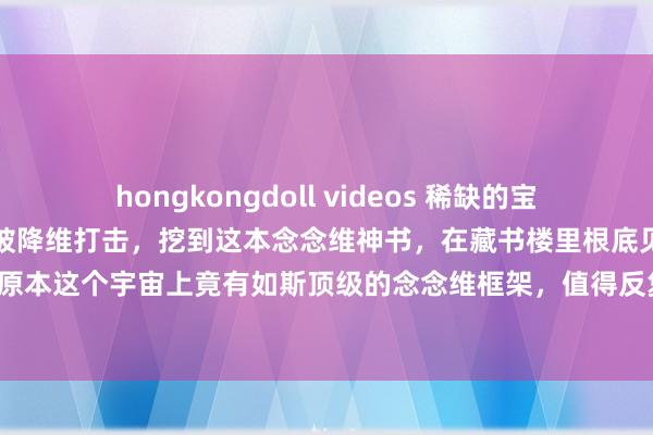hongkongdoll videos 稀缺的宝贵书：委果跪着读完，转眼被降维打击，挖到这本念念维神书，在藏书楼里根底见不到，原本这个宇宙上竟有如斯顶级的念念维框架，值得反复品读，值得一字一板的潜入默契！
