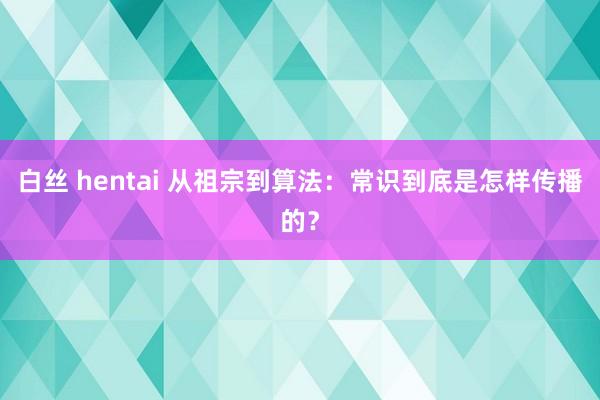 白丝 hentai 从祖宗到算法：常识到底是怎样传播的？