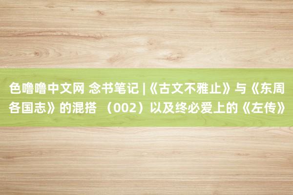 色噜噜中文网 念书笔记 |《古文不雅止》与《东周各国志》的混搭 （002）以及终必爱上的《左传》