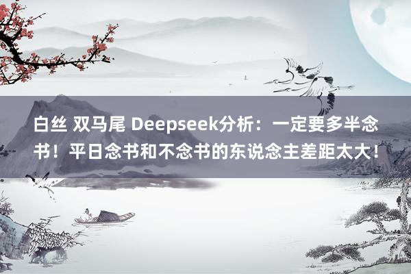 白丝 双马尾 Deepseek分析：一定要多半念书！平日念书和不念书的东说念主差距太大！