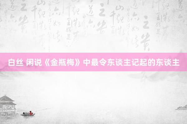 白丝 闲说《金瓶梅》中最令东谈主记起的东谈主