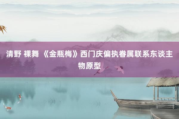 清野 裸舞 《金瓶梅》西门庆偏执眷属联系东谈主物原型