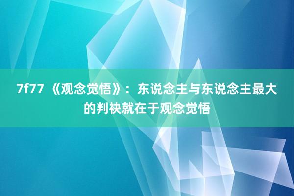 7f77 《观念觉悟》：东说念主与东说念主最大的判袂就在于观念觉悟