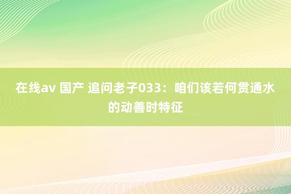 在线av 国产 追问老子033：咱们该若何贯通水的动善时特征
