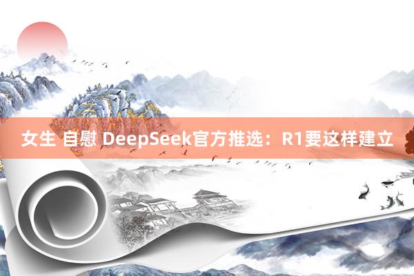 女生 自慰 DeepSeek官方推选：R1要这样建立