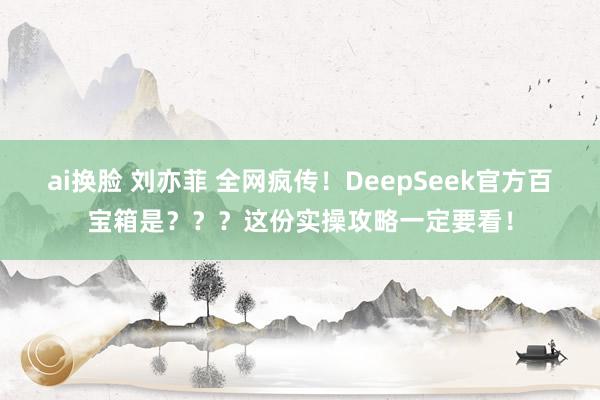 ai换脸 刘亦菲 全网疯传！DeepSeek官方百宝箱是？？？这份实操攻略一定要看！