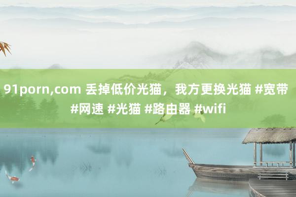 91porn,com 丢掉低价光猫，我方更换光猫 #宽带 #网速 #光猫 #路由器 #wifi