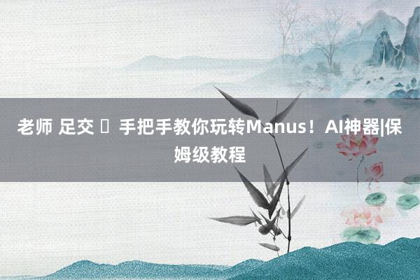 老师 足交 ✨手把手教你玩转Manus！AI神器|保姆级教程