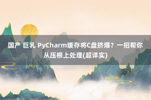 国产 巨乳 PyCharm缓存将C盘挤爆？一招帮你从压根上处理(超详实)