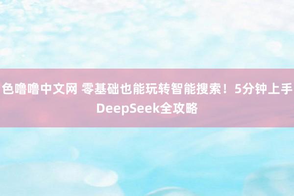 色噜噜中文网 零基础也能玩转智能搜索！5分钟上手DeepSeek全攻略