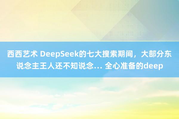 西西艺术 DeepSeek的七大搜索期间，大部分东说念主王人还不知说念… 全心准备的deep