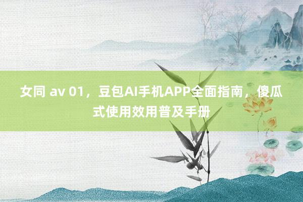 女同 av 01，豆包AI手机APP全面指南，傻瓜式使用效用普及手册