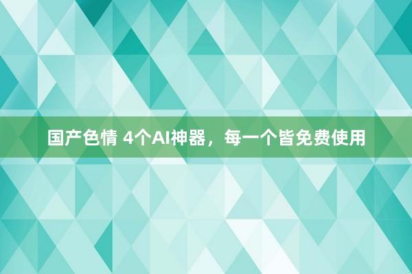 国产色情 4个AI神器，每一个皆免费使用