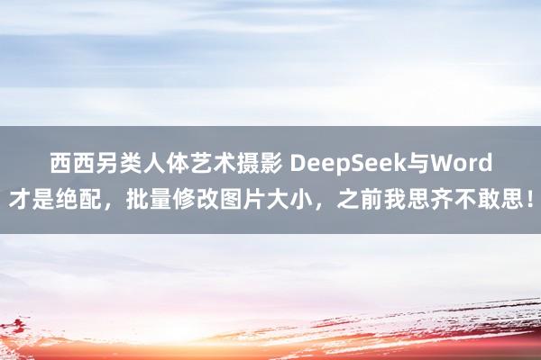 西西另类人体艺术摄影 DeepSeek与Word才是绝配，批量修改图片大小，之前我思齐不敢思！