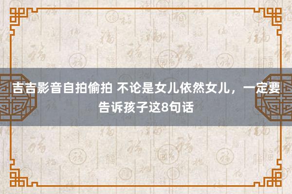 吉吉影音自拍偷拍 不论是女儿依然女儿，一定要告诉孩子这8句话