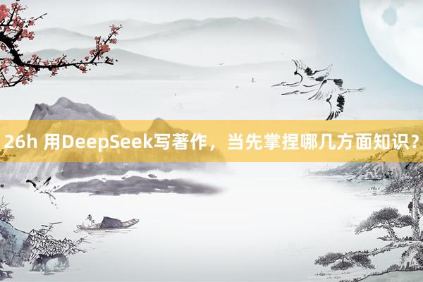 26h 用DeepSeek写著作，当先掌捏哪几方面知识？