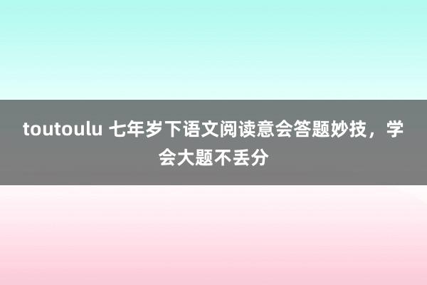 toutoulu 七年岁下语文阅读意会答题妙技，学会大题不丢分